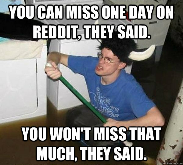 You can miss one day on reddit, they said. You won't miss that much, they said.  They said