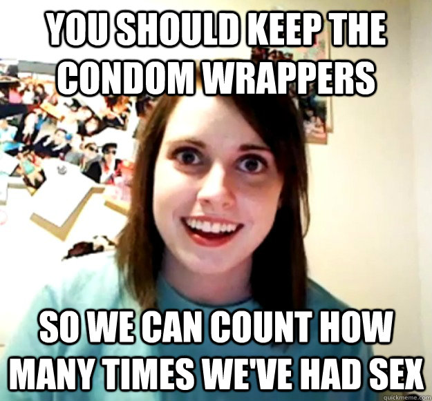 you should keep the condom wrappers so we can count how many times we've had sex  Overly Attached Girlfriend