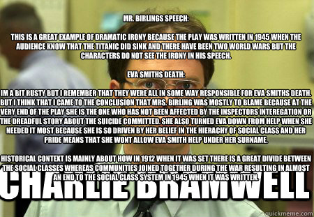 
Mr. Birlings speech: 

This is a great example of dramatic irony because the play was written in 1945 when the audience know that the Titanic did sink and there have been two world wars but the characters do not see the irony in his speech. 

Eva Smiths  - 
Mr. Birlings speech: 

This is a great example of dramatic irony because the play was written in 1945 when the audience know that the Titanic did sink and there have been two world wars but the characters do not see the irony in his speech. 

Eva Smiths   Schrute