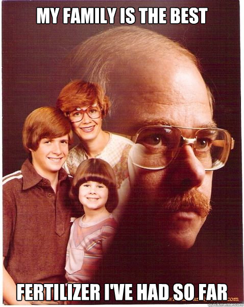 My family is the best fertilizer I've had so far  Vengeance Dad