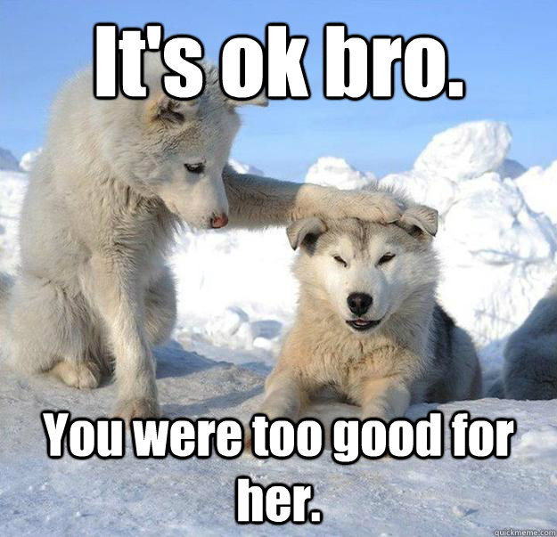 It's ok bro.
 You were too good for her.  Caring Husky