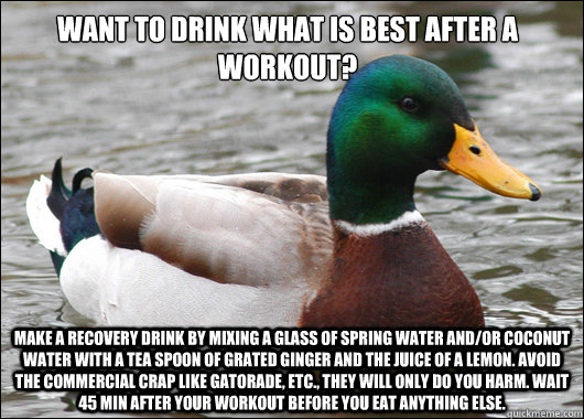 Want to drink what is best after a workout? Make a recovery drink by mixing a glass of spring water and/or coconut water with a tea spoon of grated ginger and the juice of a lemon. Avoid the commercial crap like gatorade, etc., they will only do you harm.  Actual Advice Mallard