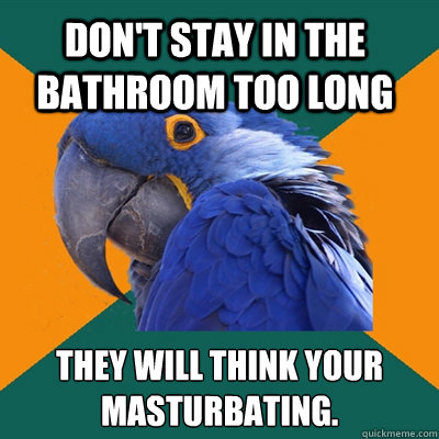 don't stay in the bathroom too long THEY will think your masturbating.  Paranoid Parrot