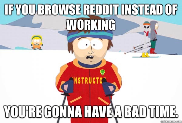 If you browse reddit instead of working You're gonna have a bad time.  Super Cool Ski Instructor
