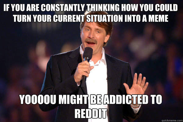 If you are constantly thinking how you could turn your current situation into a meme Yoooou might be addicted to reddit  Addicted Jeff Foxworthy