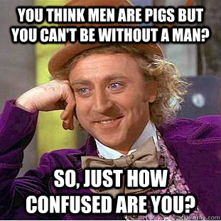you think men are pigs but you can't be without a man? so, just how confused are you?  Condescending Wonka