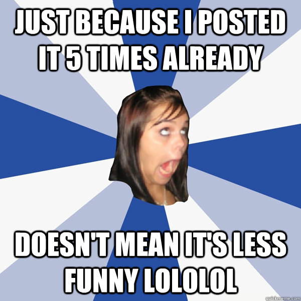 just because i posted it 5 times already doesn't mean it's less funny lololol  Annoying Facebook Girl