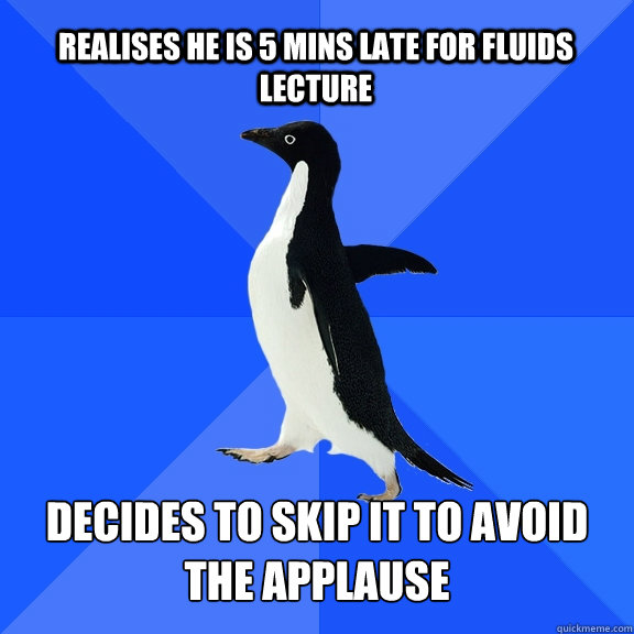 realises he is 5 mins late for Fluids lecture Decides to skip it to avoid the applause  Socially Awkward Penguin