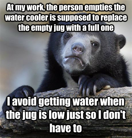 At my work, the person empties the water cooler is supposed to replace the empty jug with a full one I avoid getting water when the jug is low just so I don't have to - At my work, the person empties the water cooler is supposed to replace the empty jug with a full one I avoid getting water when the jug is low just so I don't have to  Confession Bear