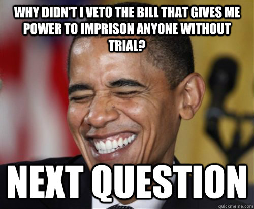 why didn't i veto the bill that gives me power to imprison anyone without trial? NEXT question - why didn't i veto the bill that gives me power to imprison anyone without trial? NEXT question  Scumbag Obama