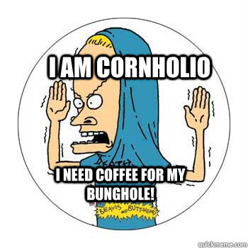 I am cornholio I need coffee for my Bunghole!  Beavis Cornholio