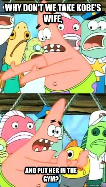 Why don't we take Kobe's Wife,  And put her in the Gym?  Patrick Star