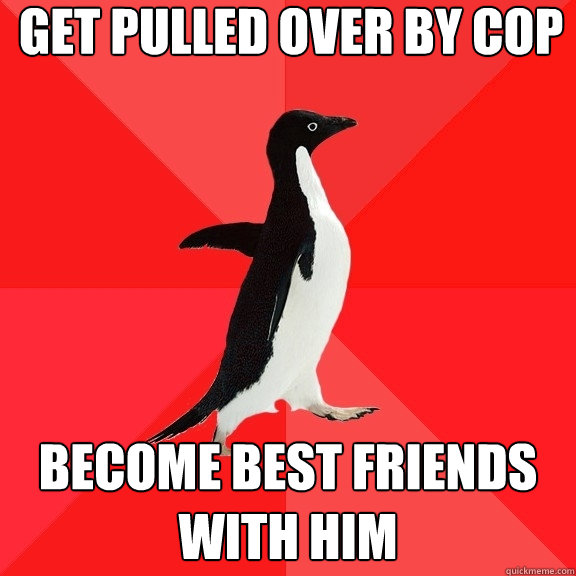 Get pulled over by cop Become best friends with him  Socially Awesome Penguin