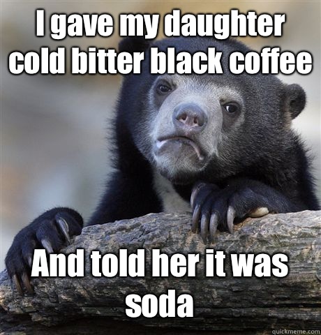 I gave my daughter cold bitter black coffee And told her it was soda  Confession Bear