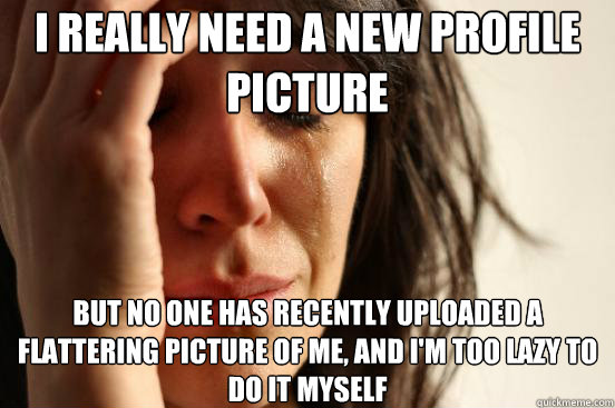I really need a new profile picture But no one has recently uploaded a flattering picture of me, and i'm too lazy to do it myself  First World Problems