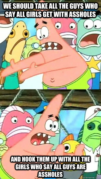 We should take all the guys who say all girls get with assholes and hook them up with all the girls who say all guys are assholes  Push it somewhere else Patrick