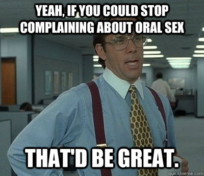 Yeah, if you could stop complaining about oral sex That'd be great. - Yeah, if you could stop complaining about oral sex That'd be great.  Bill lumberg