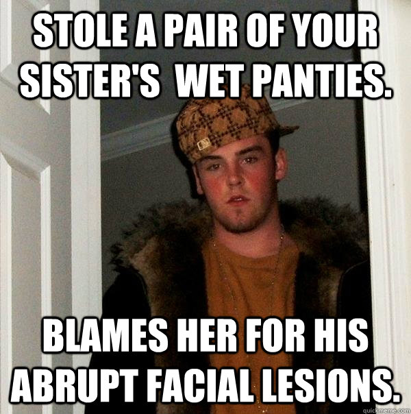 Stole a pair of your sister's  wet panties. blames her for his abrupt facial lesions.  Scumbag Steve