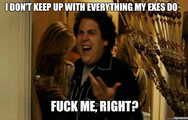 I don't keep up with everything my exes do FUCK ME, RIGHT?  fuck me right