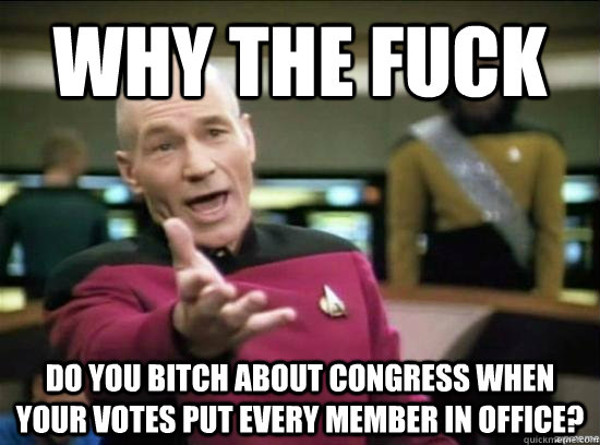 Why the fuck do you bitch about congress when your votes put every member in office?  Annoyed Picard HD
