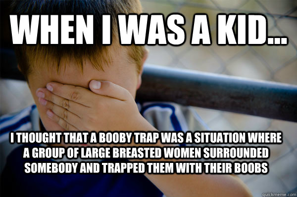 WHEN I WAS A KID... I THOUGHT THAT A BOOBY TRAP WAS A SITUATION WHERE A GROUP OF LARGE BREASTED WOMEN SURROUNDED SOMEBODY AND TRAPPED THEM WITH THEIR BOOBS  Confession kid