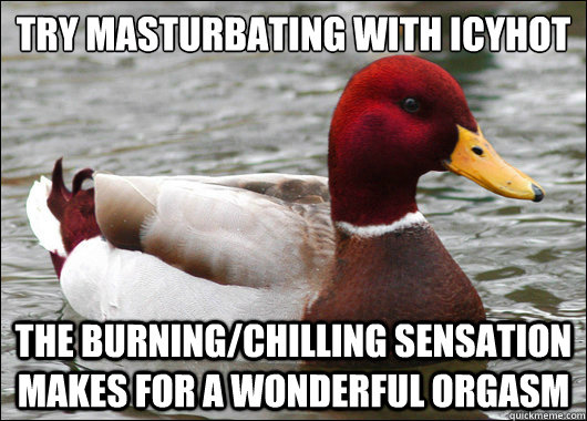 Try masturbating with IcyHot
 The burning/chilling sensation makes for a wonderful orgasm  Malicious Advice Mallard