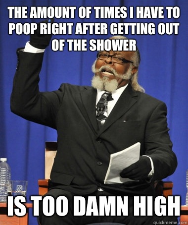 The amount of times I have to poop right after getting out of the shower Is too damn high  The Rent Is Too Damn High