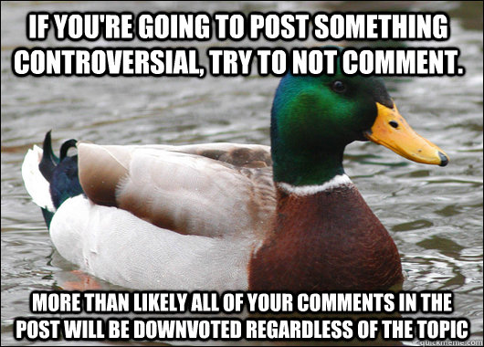 If you're going to post something controversial, try to not comment. More than likely all of your comments in the post will be downvoted regardless of the topic   Actual Advice Mallard