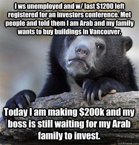 I ws unemployed and w/ last $1200 left registered for an investors conference. Met people and told them I am Arab and my family wants to buy buildings in Vancouver. Today I am making $200k and my boss is still waiting for my Arab family to invest.   Confession Bear