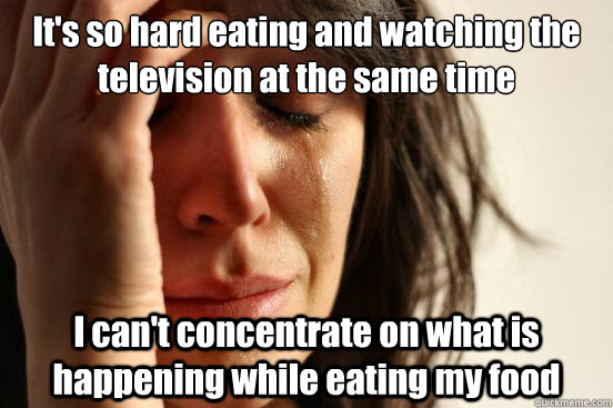 It's so hard eating and watching the television at the same time I can't concentrate on what is happening while eating my food  First World Problems