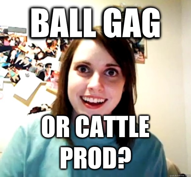 Ball Gag Or Cattle Prod? - Ball Gag Or Cattle Prod?  Overly Attached Girlfriend