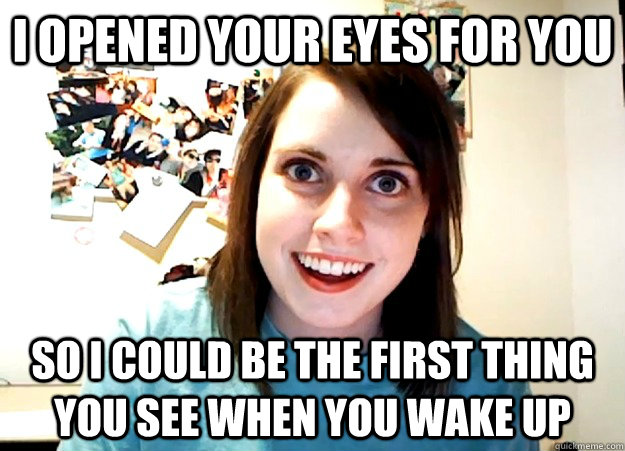 I opened your eyes for you so i could be the first thing you see when you wake up  Overly Attached Girlfriend