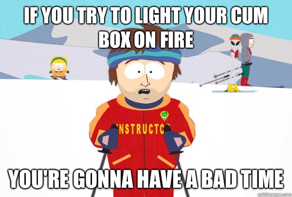If you try to light your cum box on fire You're gonna have a bad time  Super Cool Ski Instructor
