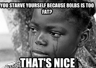 You starve yourself because 80lbs is too fat? That's nice  Third World Problems