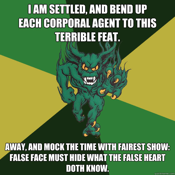 I am settled, and bend up
Each corporal agent to this terrible feat. Away, and mock the time with fairest show:
False face must hide what the false heart doth know.  Green Terror