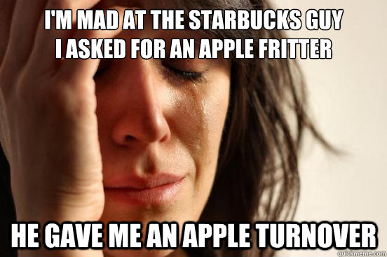 I'M MAD AT THE STARBUCKS GUY
I ASKED FOR AN APPLE FRITTER HE GAVE ME AN APPLE TURNOVER  First World Problems