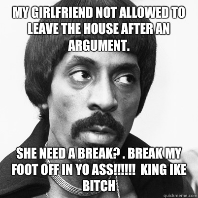  My Girlfriend Not Allowed To leave the house after an argument.  SHE NEED A BREAK? . BREAK MY FOOT OFF IN YO ASS!!!!!!  KING IKE BITCH  -  My Girlfriend Not Allowed To leave the house after an argument.  SHE NEED A BREAK? . BREAK MY FOOT OFF IN YO ASS!!!!!!  KING IKE BITCH   Ike Turner