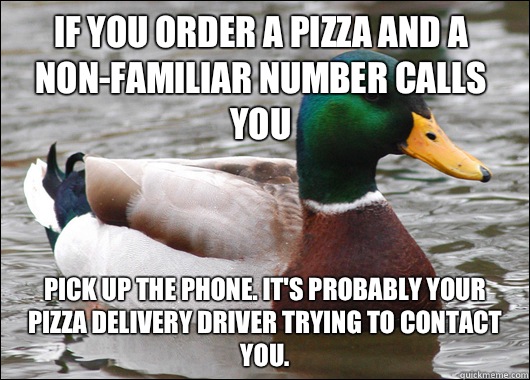 If you order a pizza and a non-familiar number calls you Pick up the phone. It's probably your pizza delivery driver trying to contact you. - If you order a pizza and a non-familiar number calls you Pick up the phone. It's probably your pizza delivery driver trying to contact you.  Actual Advice Mallard