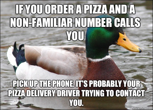If you order a pizza and a non-familiar number calls you Pick up the phone. It's probably your pizza delivery driver trying to contact you.  Actual Advice Mallard