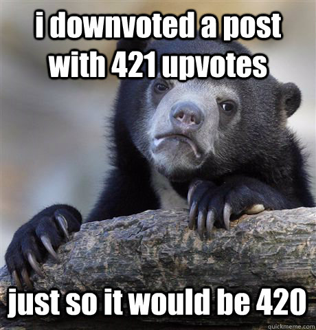 i downvoted a post with 421 upvotes just so it would be 420  Confession Bear