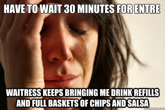 Have to wait 30 minutes for entre Waitress keeps bringing me drink refills and full baskets of chips and salsa  First World Problems