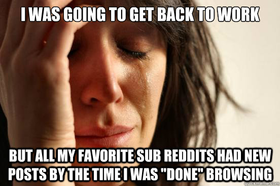 I was going to get back to work but all my favorite sub reddits had new posts by the time I was 