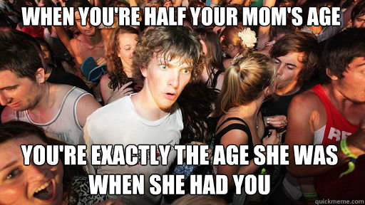 when you're half your mom's age
 you're exactly the age she was when she had you  Sudden Clarity Clarence
