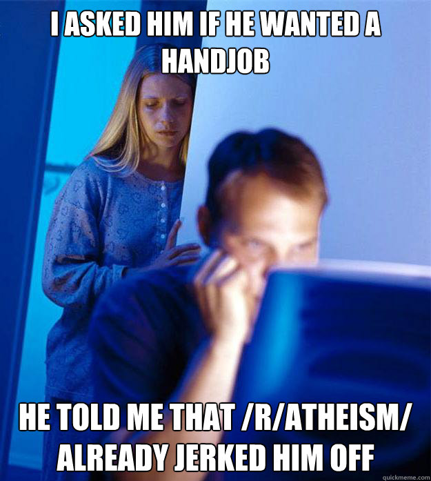 I asked him if he wanted a handjob He told me that /r/atheism/ already jerked him off  Redditors Wife