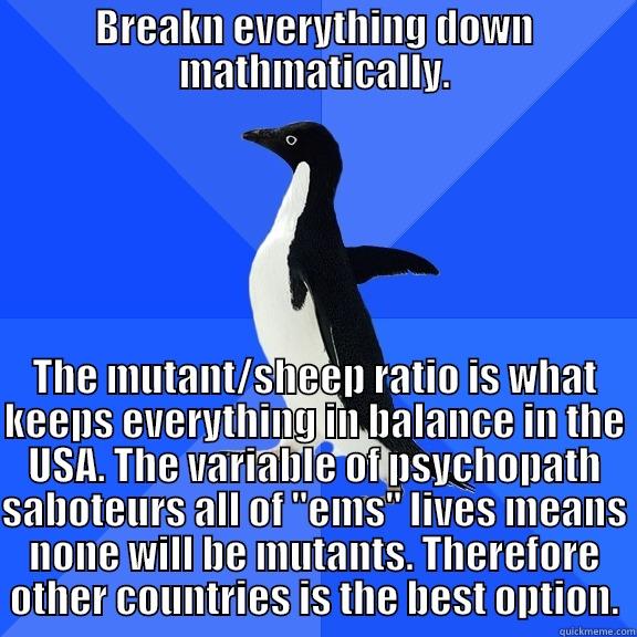 BREAKN EVERYTHING DOWN MATHMATICALLY. THE MUTANT/SHEEP RATIO IS WHAT KEEPS EVERYTHING IN BALANCE IN THE USA. THE VARIABLE OF PSYCHOPATH SABOTEURS ALL OF 