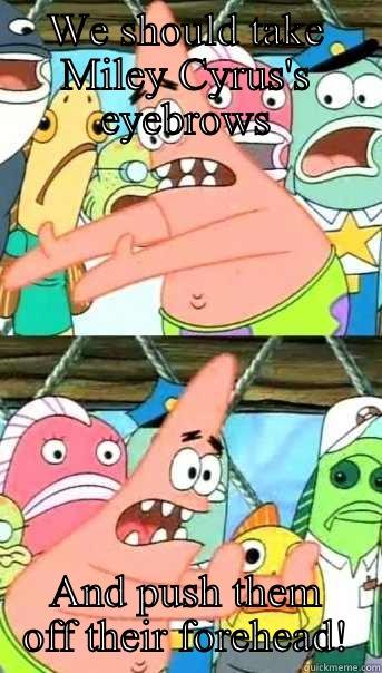 WE SHOULD TAKE MILEY CYRUS'S EYEBROWS AND PUSH THEM OFF THEIR FOREHEAD! Push it somewhere else Patrick
