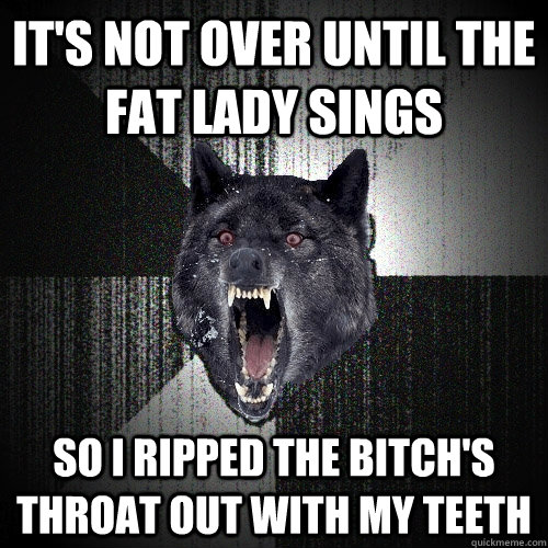 it's not over until the fat lady sings so i ripped the bitch's throat out with my teeth  Insanity Wolf