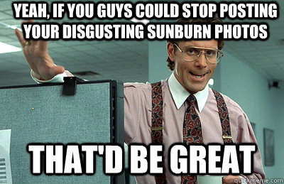 yeah, if you guys could stop posting your disgusting sunburn photos that'd be great  Office Space