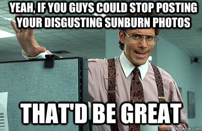 yeah, if you guys could stop posting your disgusting sunburn photos that'd be great - yeah, if you guys could stop posting your disgusting sunburn photos that'd be great  Office Space