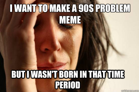 I want to make a 90s problem meme  But I wasn't born in that time period  First World Problems